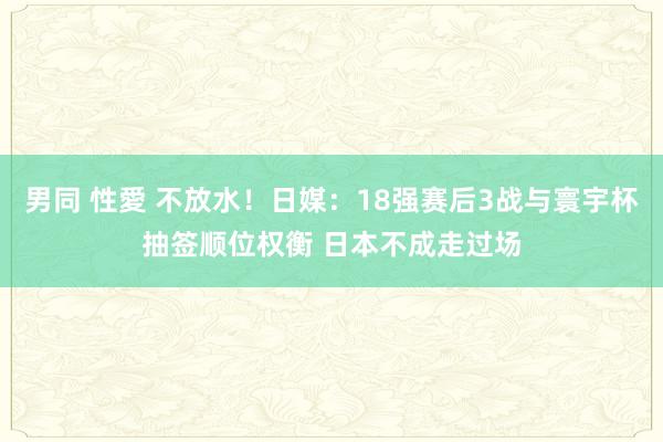 男同 性愛 不放水！日媒：18强赛后3战与寰宇杯抽签顺位权衡 日本不成走过场