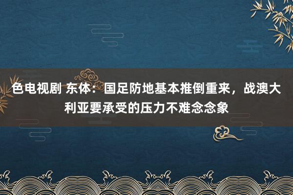 色电视剧 东体：国足防地基本推倒重来，战澳大利亚要承受的压力不难念念象