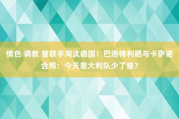 情色 调教 曾联手淘汰德国！巴洛特利晒与卡萨诺合照：今天意大利队少了谁？
