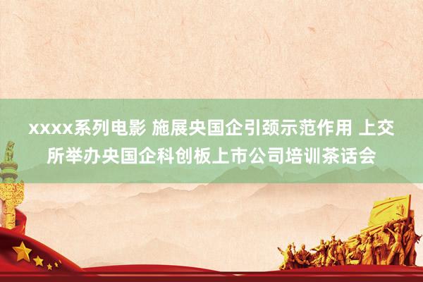 xxxx系列电影 施展央国企引颈示范作用 上交所举办央国企科创板上市公司培训茶话会
