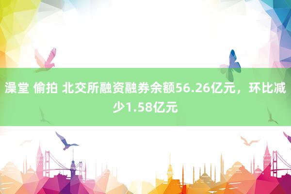 澡堂 偷拍 北交所融资融券余额56.26亿元，环比减少1.58亿元