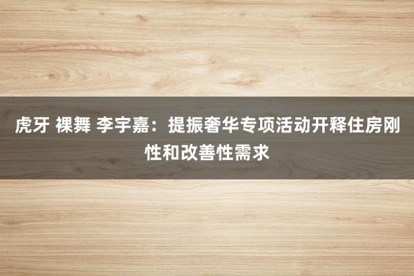 虎牙 裸舞 李宇嘉：提振奢华专项活动开释住房刚性和改善性需求