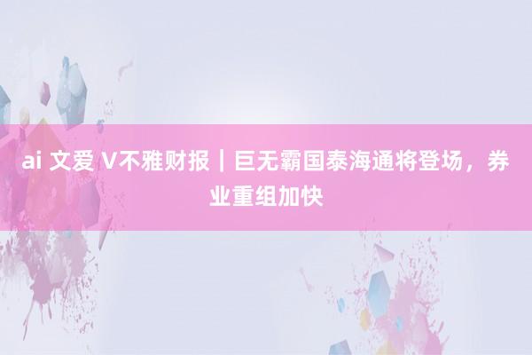 ai 文爱 V不雅财报｜巨无霸国泰海通将登场，券业重组加快