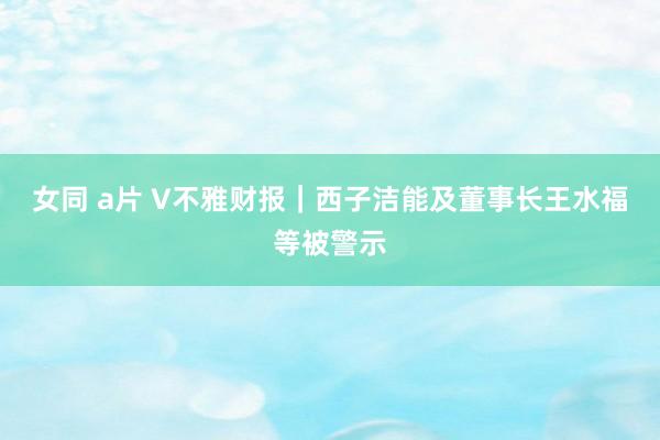 女同 a片 V不雅财报｜西子洁能及董事长王水福等被警示