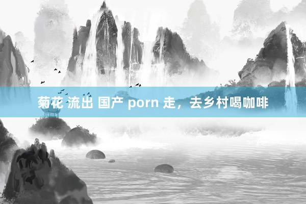 菊花 流出 国产 porn 走，去乡村喝咖啡