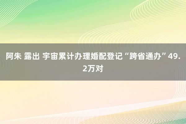 阿朱 露出 宇宙累计办理婚配登记“跨省通办”49.2万对