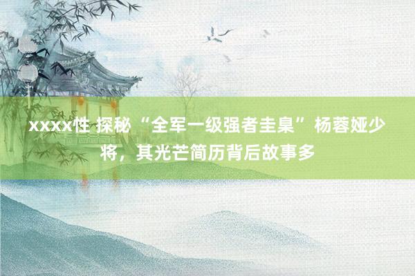xxxx性 探秘 “全军一级强者圭臬” 杨蓉娅少将，其光芒简历背后故事多
