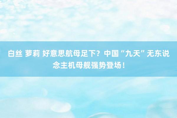 白丝 萝莉 好意思航母足下？中国“九天”无东说念主机母舰强势登场！