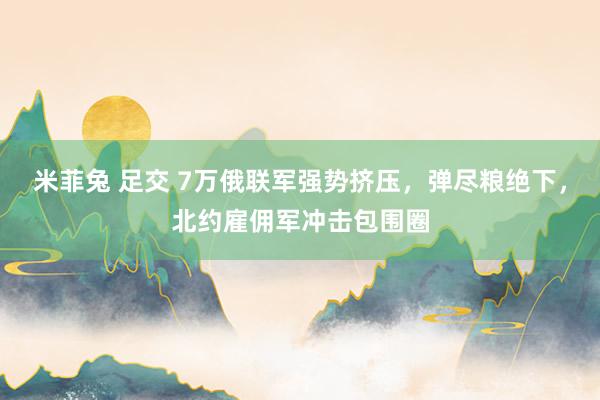 米菲兔 足交 7万俄联军强势挤压，弹尽粮绝下，北约雇佣军冲击包围圈