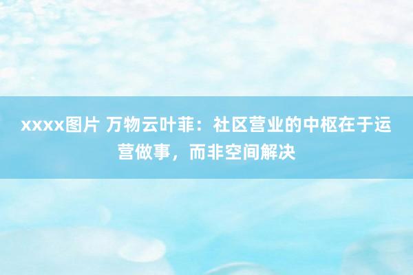 xxxx图片 万物云叶菲：社区营业的中枢在于运营做事，而非空间解决