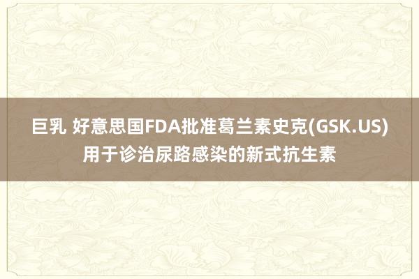 巨乳 好意思国FDA批准葛兰素史克(GSK.US)用于诊治尿路感染的新式抗生素