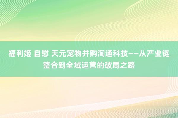 福利姬 自慰 天元宠物并购淘通科技——从产业链整合到全域运营的破局之路