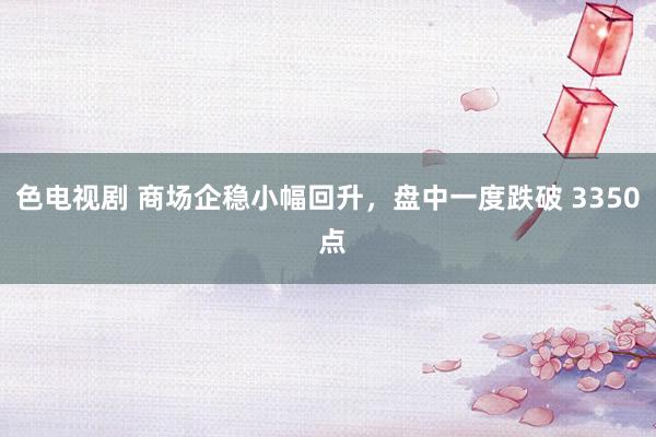 色电视剧 商场企稳小幅回升，盘中一度跌破 3350 点