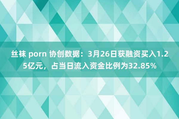 丝袜 porn 协创数据：3月26日获融资买入1.25亿元，占当日流入资金比例为32.85%