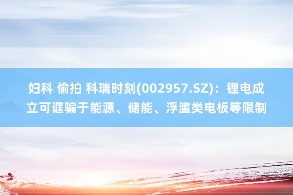 妇科 偷拍 科瑞时刻(002957.SZ)：锂电成立可诓骗于能源、储能、浮滥类电板等限制