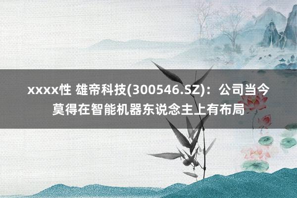 xxxx性 雄帝科技(300546.SZ)：公司当今莫得在智能机器东说念主上有布局