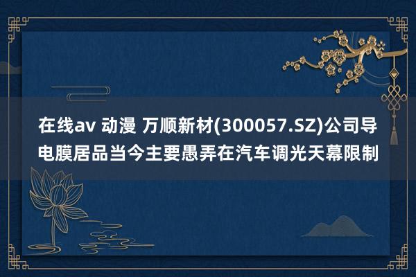 在线av 动漫 万顺新材(300057.SZ)公司导电膜居品当今主要愚弄在汽车调光天幕限制