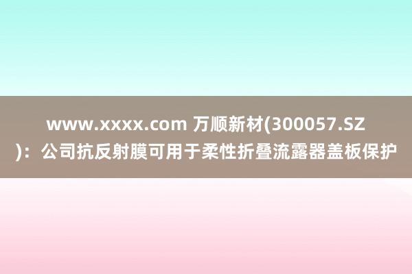 www.xxxx.com 万顺新材(300057.SZ)：公司抗反射膜可用于柔性折叠流露器盖板保护