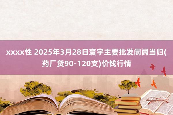 xxxx性 2025年3月28日寰宇主要批发阛阓当归(药厂货90-120支)价钱行情