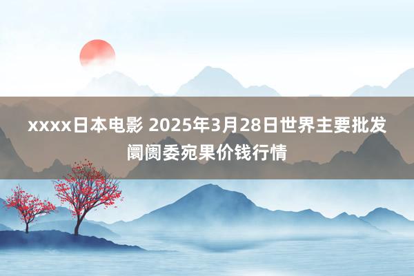 xxxx日本电影 2025年3月28日世界主要批发阛阓委宛果价钱行情