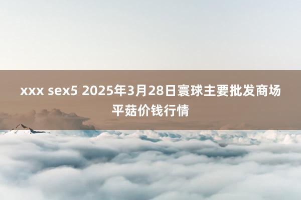 xxx sex5 2025年3月28日寰球主要批发商场平菇价钱行情