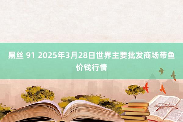 黑丝 91 2025年3月28日世界主要批发商场带鱼价钱行情
