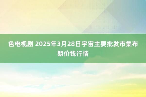 色电视剧 2025年3月28日宇宙主要批发市集布朗价钱行情