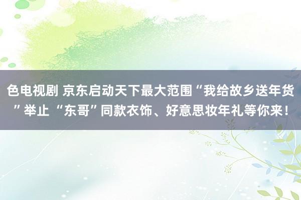 色电视剧 京东启动天下最大范围“我给故乡送年货”举止 “东哥”同款衣饰、好意思妆年礼等你来！