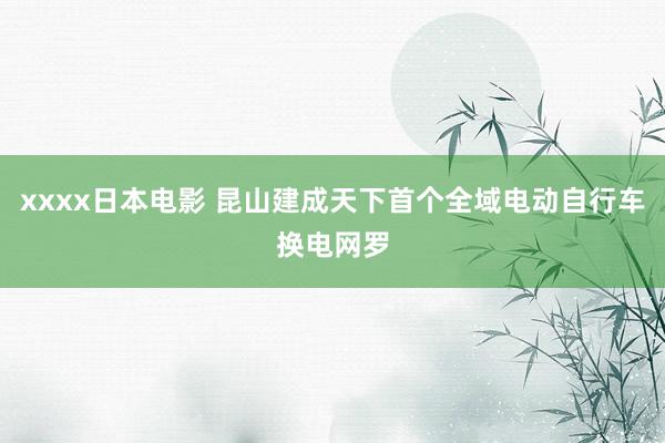 xxxx日本电影 昆山建成天下首个全域电动自行车换电网罗