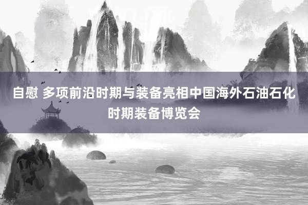 自慰 多项前沿时期与装备亮相中国海外石油石化时期装备博览会