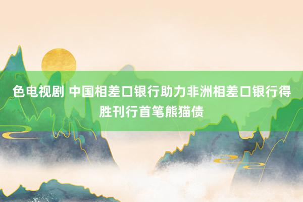 色电视剧 中国相差口银行助力非洲相差口银行得胜刊行首笔熊猫债