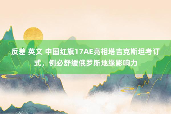 反差 英文 中国红旗17AE亮相塔吉克斯坦考订式，例必舒缓俄罗斯地缘影响力