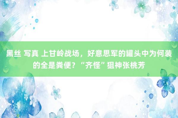 黑丝 写真 上甘岭战场，好意思军的罐头中为何装的全是粪便？“齐怪”狙神张桃芳