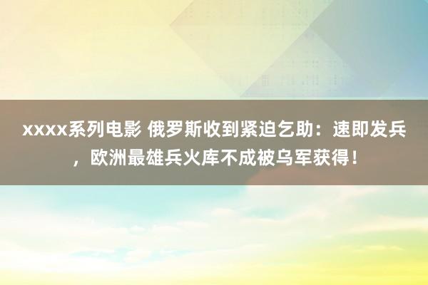 xxxx系列电影 俄罗斯收到紧迫乞助：速即发兵，欧洲最雄兵火库不成被乌军获得！