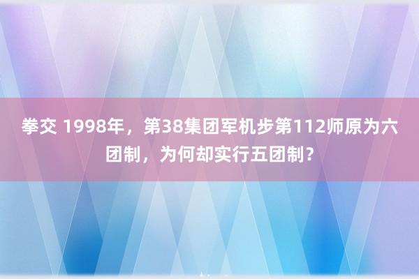 拳交 1998年，第38集团军机步第112师原为六团制，为何却实行五团制？