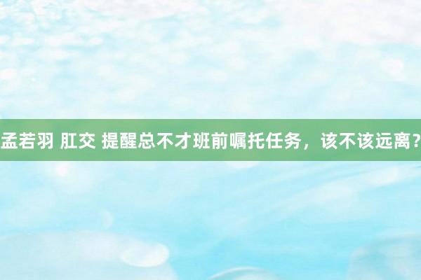 孟若羽 肛交 提醒总不才班前嘱托任务，该不该远离？