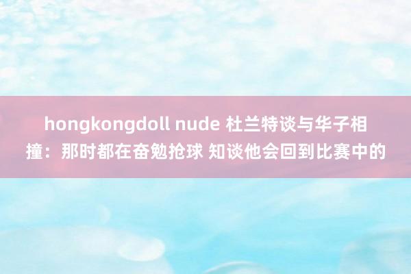 hongkongdoll nude 杜兰特谈与华子相撞：那时都在奋勉抢球 知谈他会回到比赛中的