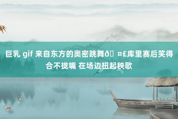 巨乳 gif 来自东方的奥密跳舞🤣库里赛后笑得合不拢嘴 在场边扭起秧歌