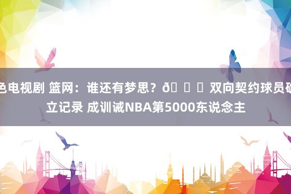 色电视剧 篮网：谁还有梦思？👀双向契约球员确立记录 成训诫NBA第5000东说念主