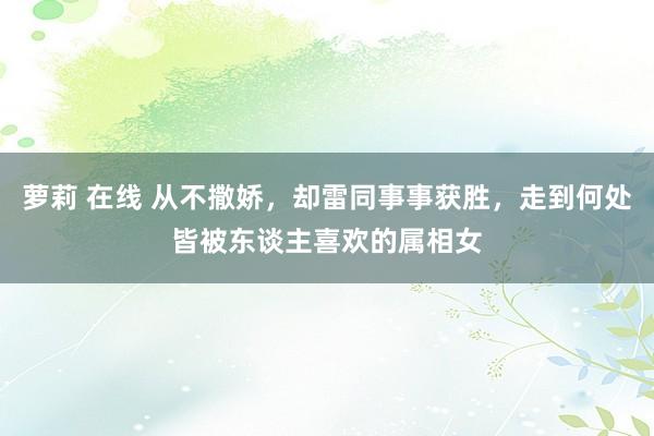 萝莉 在线 从不撒娇，却雷同事事获胜，走到何处皆被东谈主喜欢的属相女