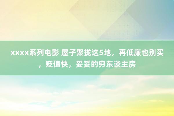 xxxx系列电影 屋子聚拢这5地，再低廉也别买，贬值快，妥妥的穷东谈主房