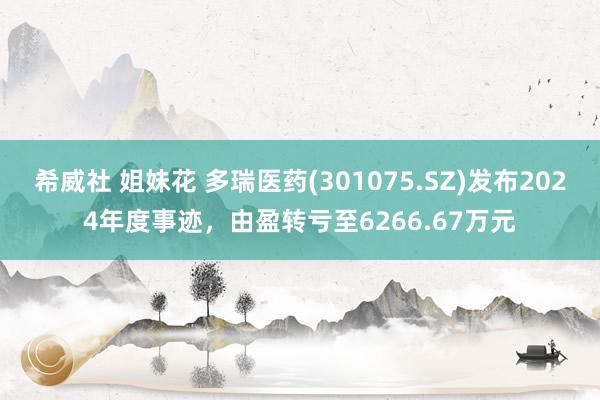希威社 姐妹花 多瑞医药(301075.SZ)发布2024年度事迹，由盈转亏至6266.67万元