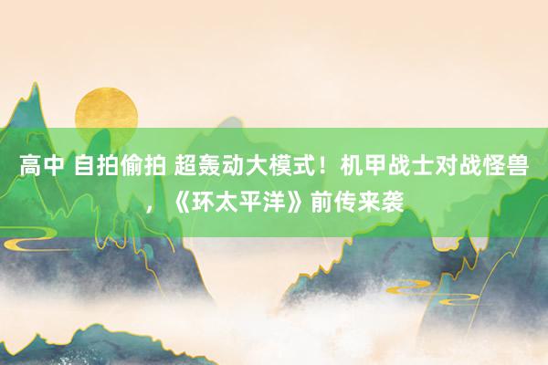 高中 自拍偷拍 超轰动大模式！机甲战士对战怪兽，《环太平洋》前传来袭