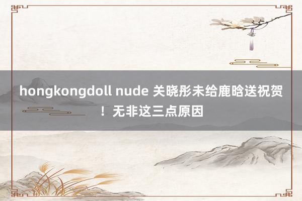 hongkongdoll nude 关晓彤未给鹿晗送祝贺！无非这三点原因