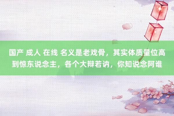 国产 成人 在线 名义是老戏骨，其实体质量位高到惊东说念主，各个大辩若讷，你知说念阿谁