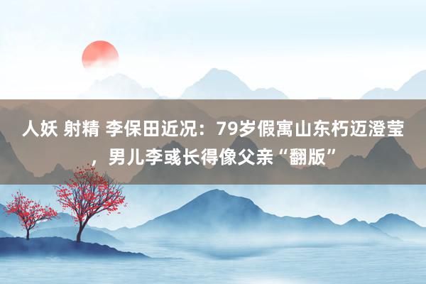 人妖 射精 李保田近况：79岁假寓山东朽迈澄莹，男儿李彧长得像父亲“翻版”