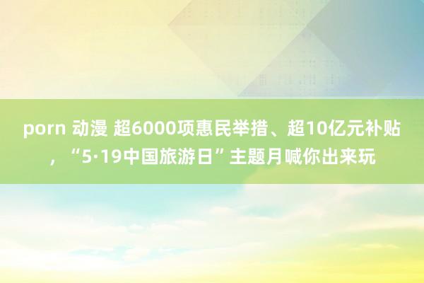 porn 动漫 超6000项惠民举措、超10亿元补贴，“5·19中国旅游日”主题月喊你出来玩