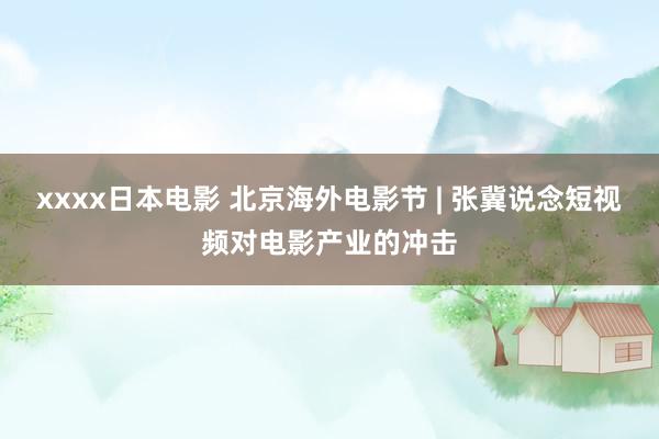 xxxx日本电影 北京海外电影节 | 张冀说念短视频对电影产业的冲击