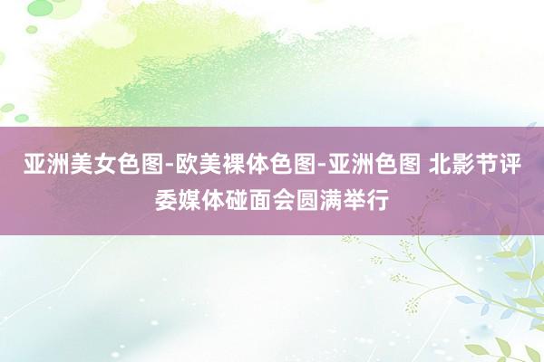 亚洲美女色图-欧美裸体色图-亚洲色图 北影节评委媒体碰面会圆满举行