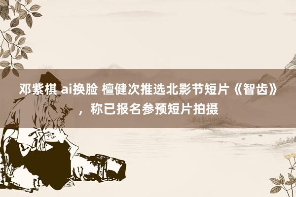邓紫棋 ai换脸 檀健次推选北影节短片《智齿》，称已报名参预短片拍摄